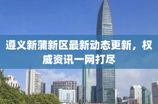 遵义新蒲新区最新动态更新，权威资讯一网打尽