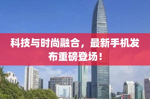 科技与时尚融合，最新手机发布重磅登场！