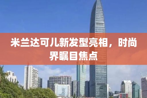 米兰达可儿新发型亮相，时尚界瞩目焦点