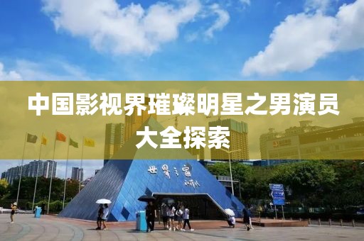 中国影视界璀璨明星之男演员大全探索