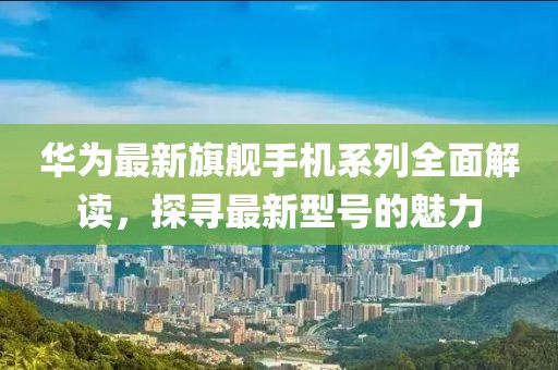 华为最新旗舰手机系列全面解读，探寻最新型号的魅力