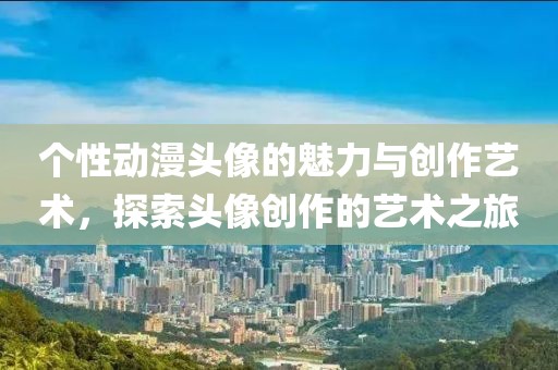 个性动漫头像的魅力与创作艺术，探索头像创作的艺术之旅
