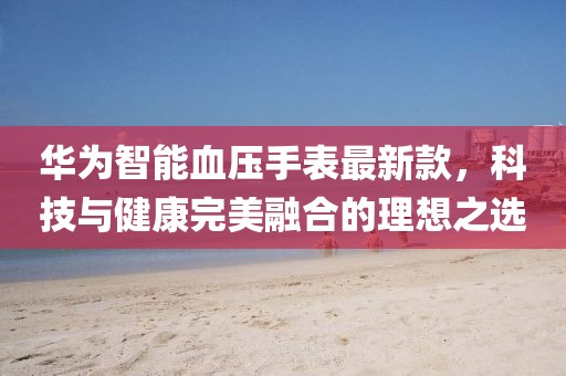 华为智能血压手表最新款，科技与健康完美融合的理想之选