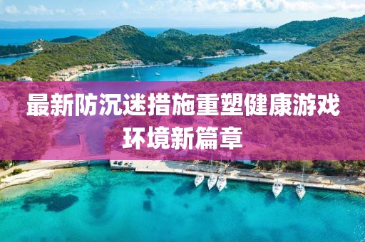 最新防沉迷措施重塑健康游戏环境新篇章