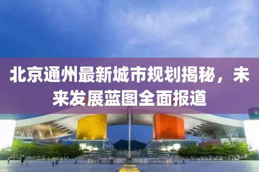 北京通州最新城市规划揭秘，未来发展蓝图全面报道