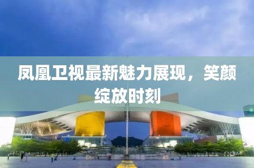 凤凰卫视最新魅力展现，笑颜绽放时刻