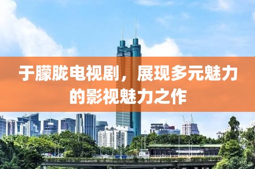 于朦胧电视剧，展现多元魅力的影视魅力之作