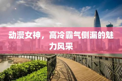 动漫女神，高冷霸气侧漏的魅力风采