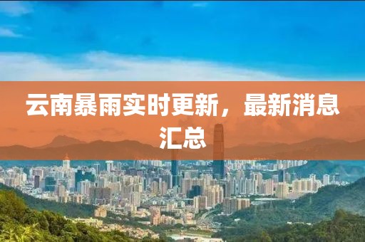 云南暴雨实时更新，最新消息汇总