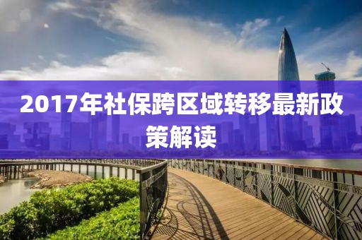 2017年社保跨区域转移最新政策解读