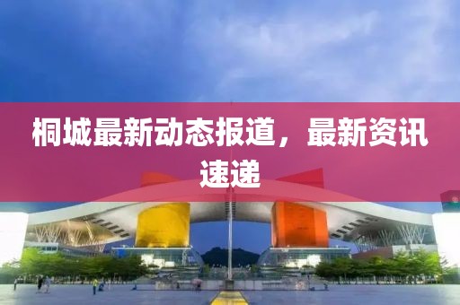 桐城最新动态报道，最新资讯速递