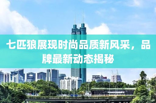 七匹狼展现时尚品质新风采，品牌最新动态揭秘