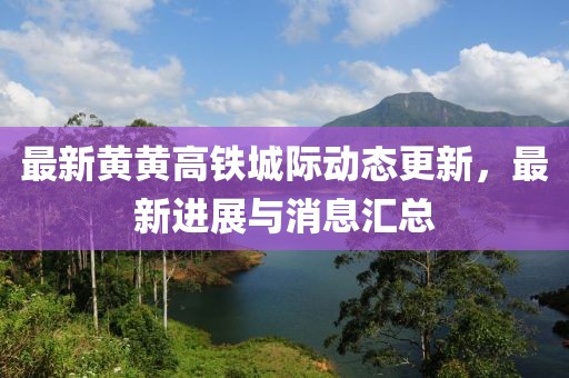 最新黄黄高铁城际动态更新，最新进展与消息汇总