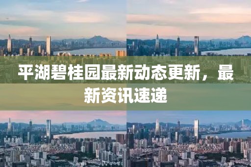 平湖碧桂园最新动态更新，最新资讯速递