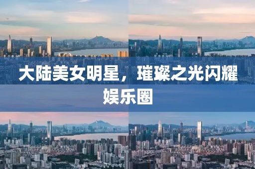 大陆美女明星，璀璨之光闪耀娱乐圈