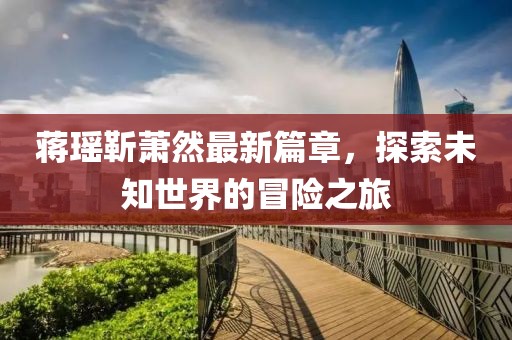 蒋瑶靳萧然最新篇章，探索未知世界的冒险之旅