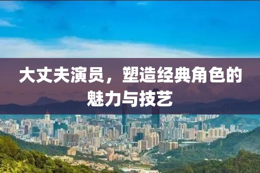 大丈夫演员，塑造经典角色的魅力与技艺