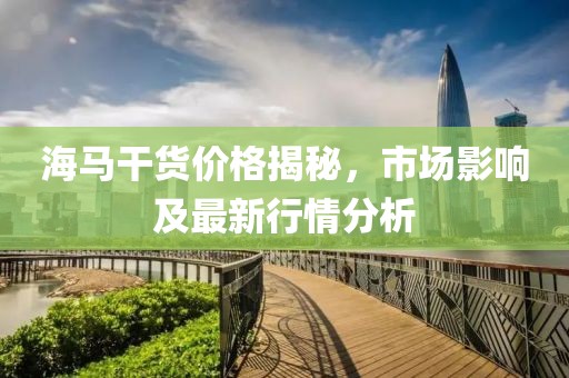 海马干货价格揭秘，市场影响及最新行情分析