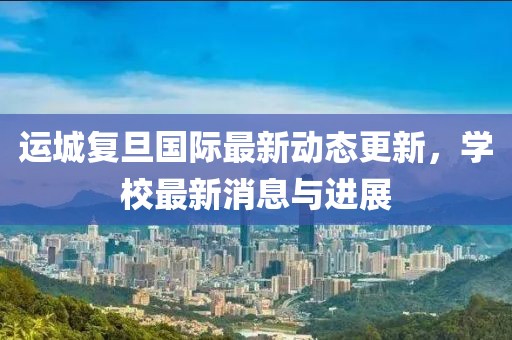 运城复旦国际最新动态更新，学校最新消息与进展