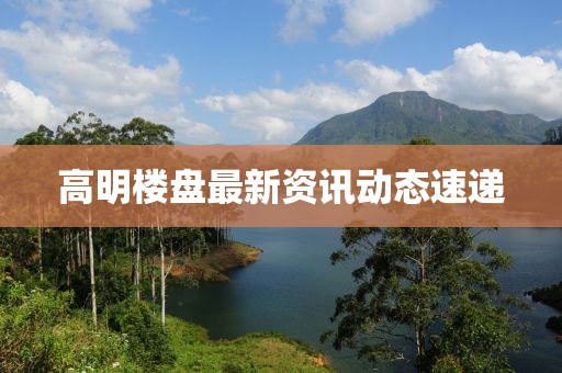 高明楼盘最新资讯动态速递