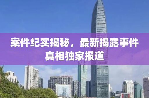 案件纪实揭秘，最新揭露事件真相独家报道