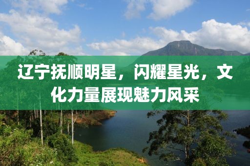 辽宁抚顺明星，闪耀星光，文化力量展现魅力风采