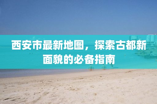 西安市最新地图，探索古都新面貌的必备指南