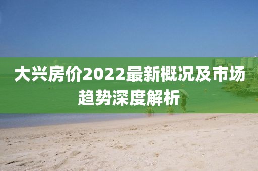 大兴房价2022最新概况及市场趋势深度解析