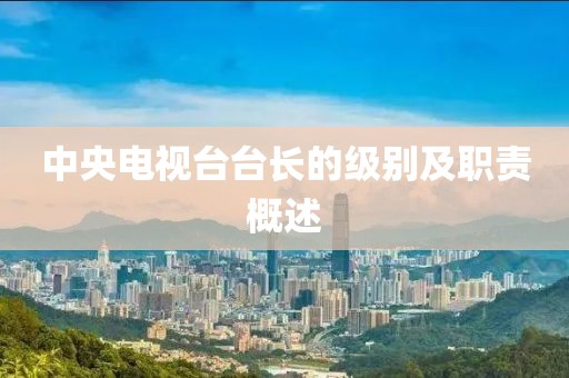 中央电视台台长的级别及职责概述