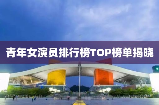 青年女演员排行榜TOP榜单揭晓