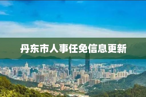 丹东市人事任免信息更新