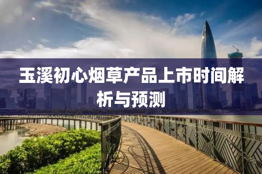 玉溪初心烟草产品上市时间解析与预测