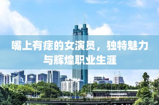 嘴上有痣的女演员，独特魅力与辉煌职业生涯