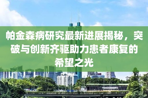 帕金森病研究最新进展揭秘，突破与创新齐驱助力患者康复的希望之光