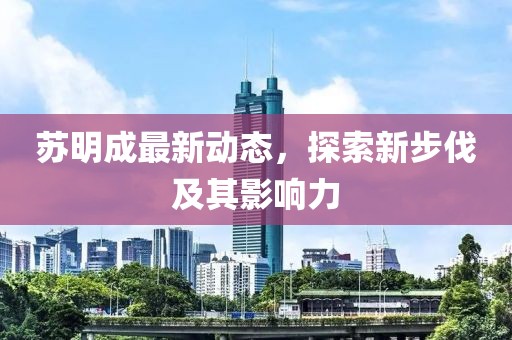 苏明成最新动态，探索新步伐及其影响力