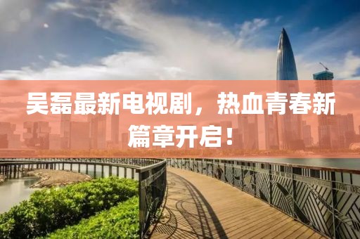 吴磊最新电视剧，热血青春新篇章开启！