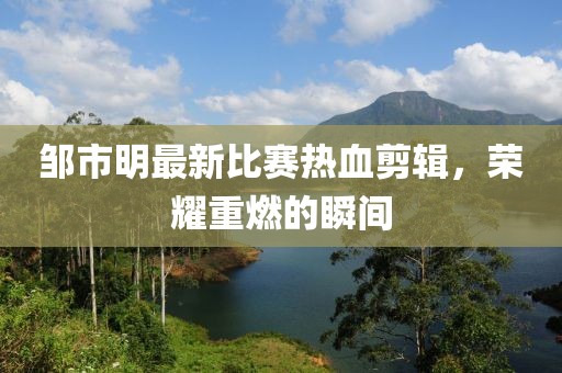 邹市明最新比赛热血剪辑，荣耀重燃的瞬间