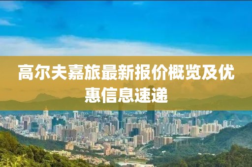 高尔夫嘉旅最新报价概览及优惠信息速递