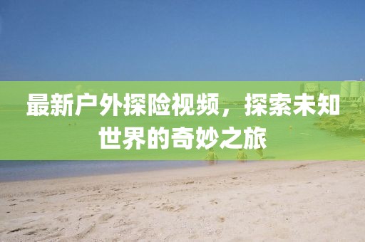 最新户外探险视频，探索未知世界的奇妙之旅