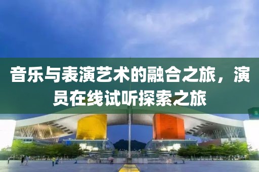音乐与表演艺术的融合之旅，演员在线试听探索之旅