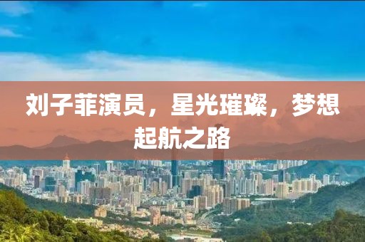 刘子菲演员，星光璀璨，梦想起航之路