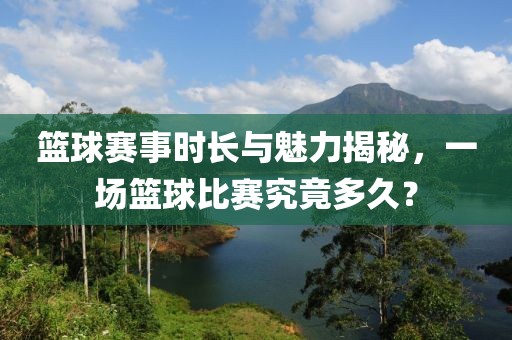 篮球赛事时长与魅力揭秘，一场篮球比赛究竟多久？