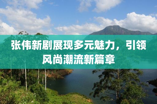 张伟新剧展现多元魅力，引领风尚潮流新篇章