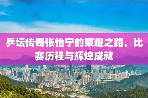 乒坛传奇张怡宁的荣耀之路，比赛历程与辉煌成就