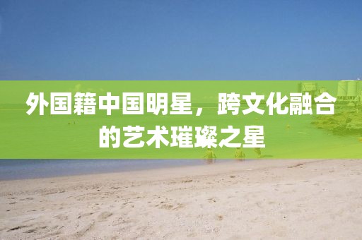 外国籍中国明星，跨文化融合的艺术璀璨之星