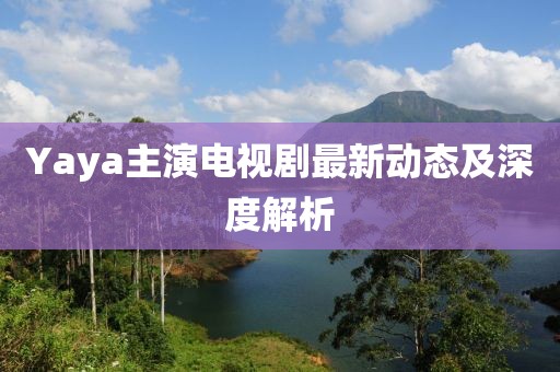Yaya主演电视剧最新动态及深度解析