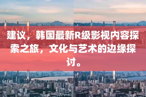 建议，韩国最新R级影视内容探索之旅，文化与艺术的边缘探讨。