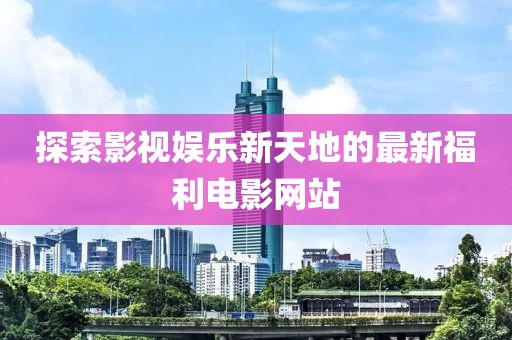 探索影视娱乐新天地的最新福利电影网站