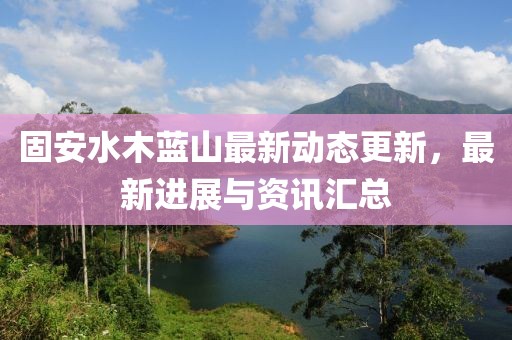 固安水木蓝山最新动态更新，最新进展与资讯汇总