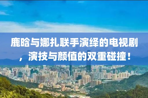 鹿晗与娜扎联手演绎的电视剧，演技与颜值的双重碰撞！